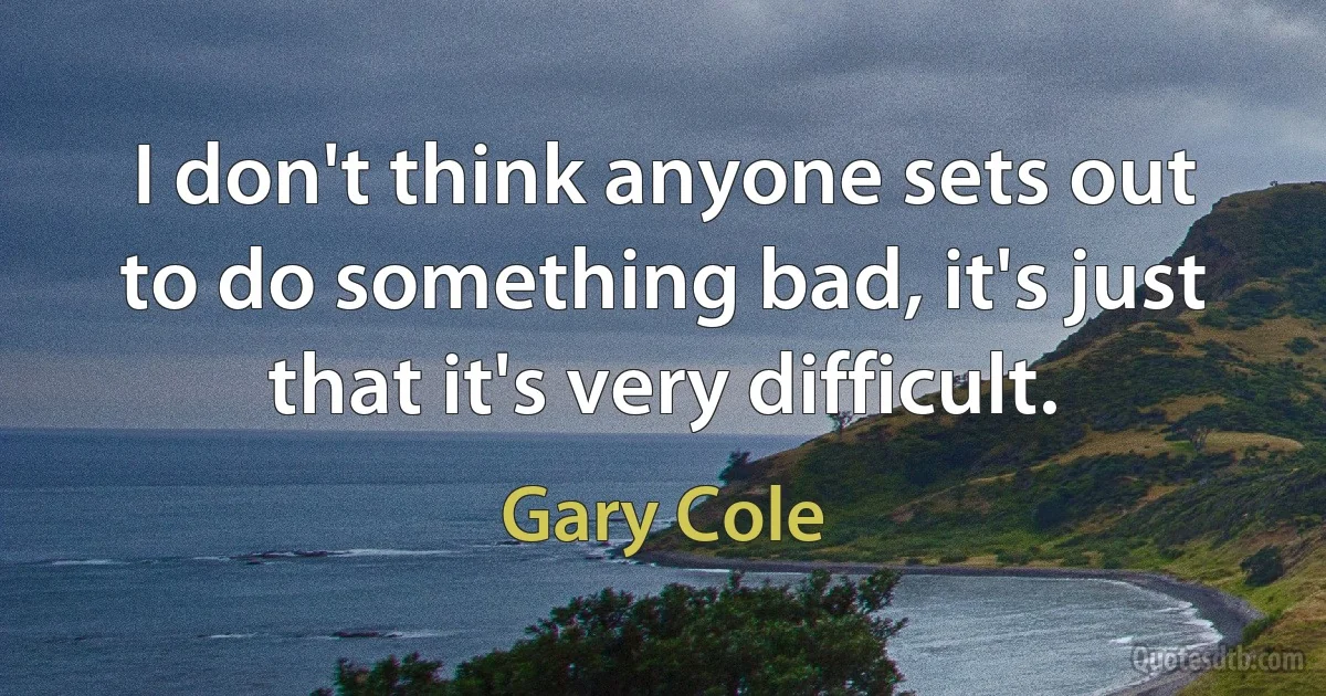 I don't think anyone sets out to do something bad, it's just that it's very difficult. (Gary Cole)