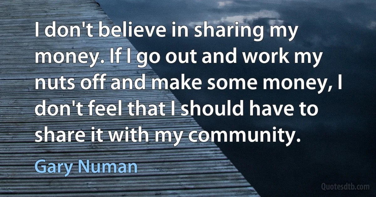 I don't believe in sharing my money. If I go out and work my nuts off and make some money, I don't feel that I should have to share it with my community. (Gary Numan)