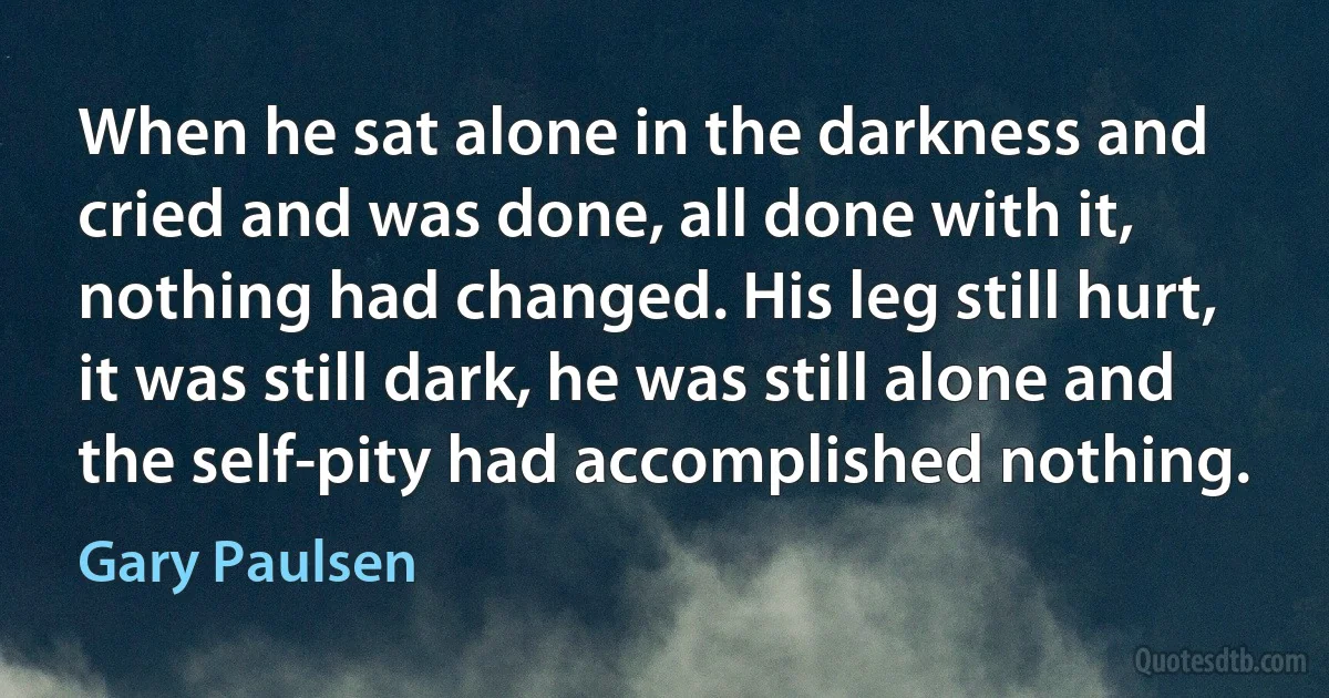 When he sat alone in the darkness and cried and was done, all done with it, nothing had changed. His leg still hurt, it was still dark, he was still alone and the self-pity had accomplished nothing. (Gary Paulsen)