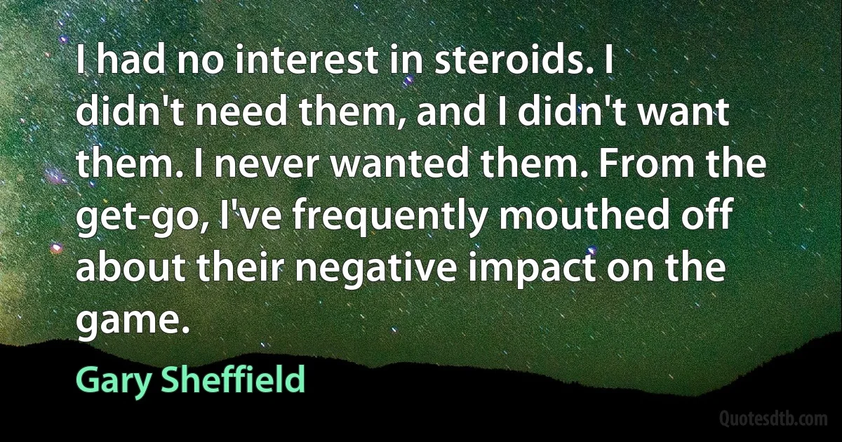 I had no interest in steroids. I didn't need them, and I didn't want them. I never wanted them. From the get-go, I've frequently mouthed off about their negative impact on the game. (Gary Sheffield)