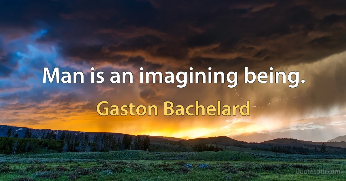 Man is an imagining being. (Gaston Bachelard)