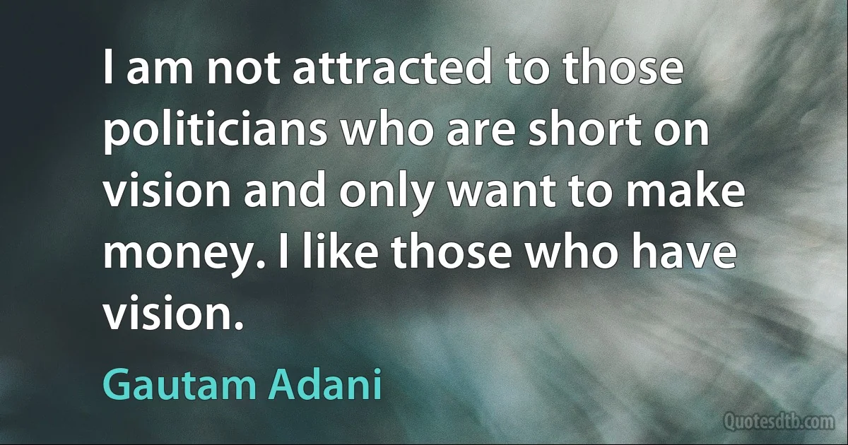 I am not attracted to those politicians who are short on vision and only want to make money. I like those who have vision. (Gautam Adani)