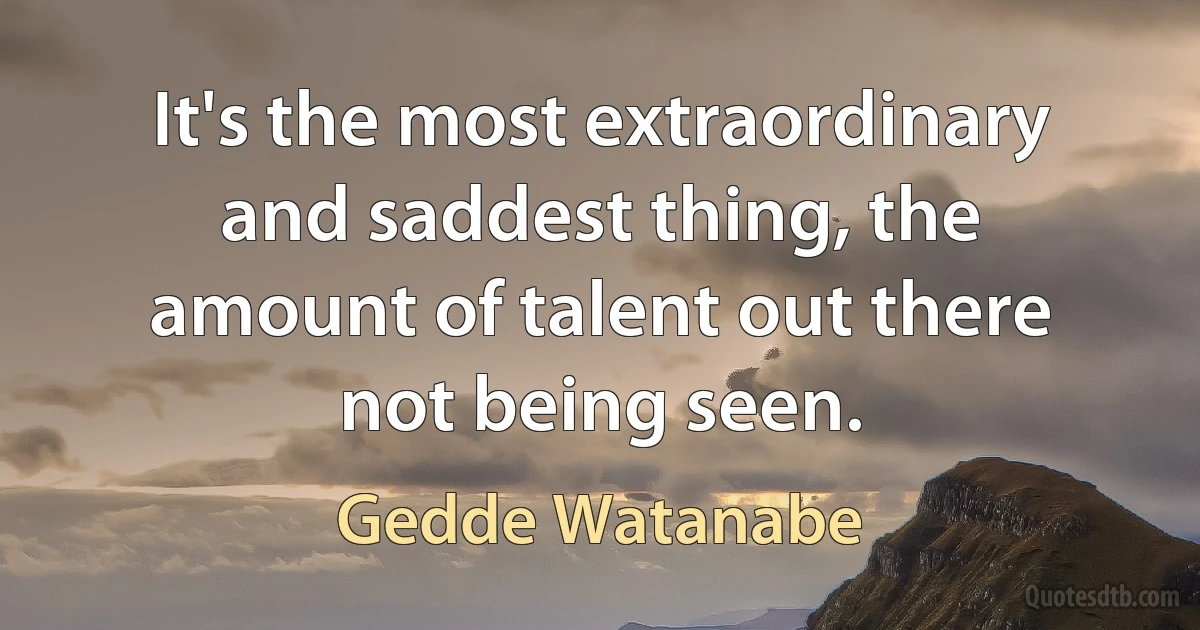 It's the most extraordinary and saddest thing, the amount of talent out there not being seen. (Gedde Watanabe)