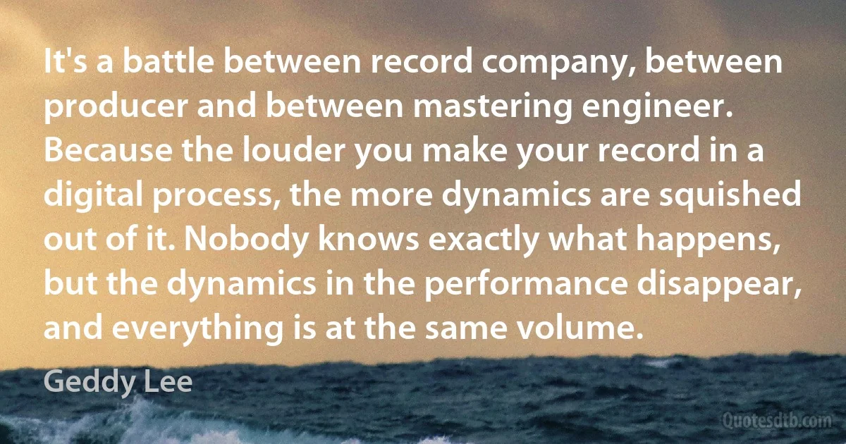 It's a battle between record company, between producer and between mastering engineer. Because the louder you make your record in a digital process, the more dynamics are squished out of it. Nobody knows exactly what happens, but the dynamics in the performance disappear, and everything is at the same volume. (Geddy Lee)