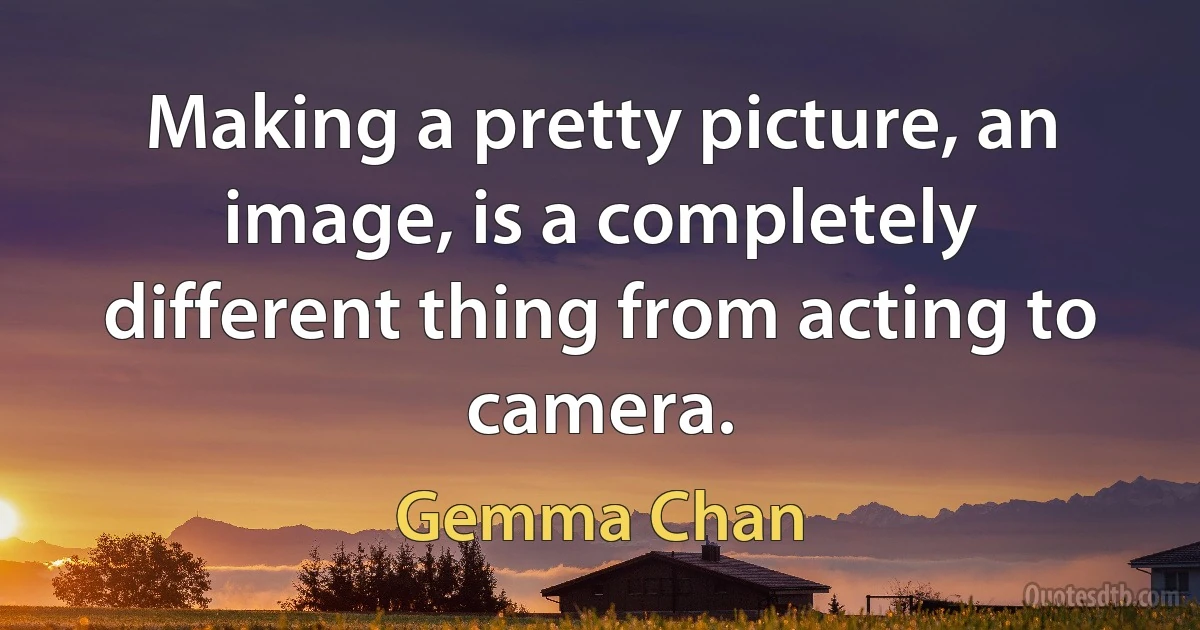 Making a pretty picture, an image, is a completely different thing from acting to camera. (Gemma Chan)