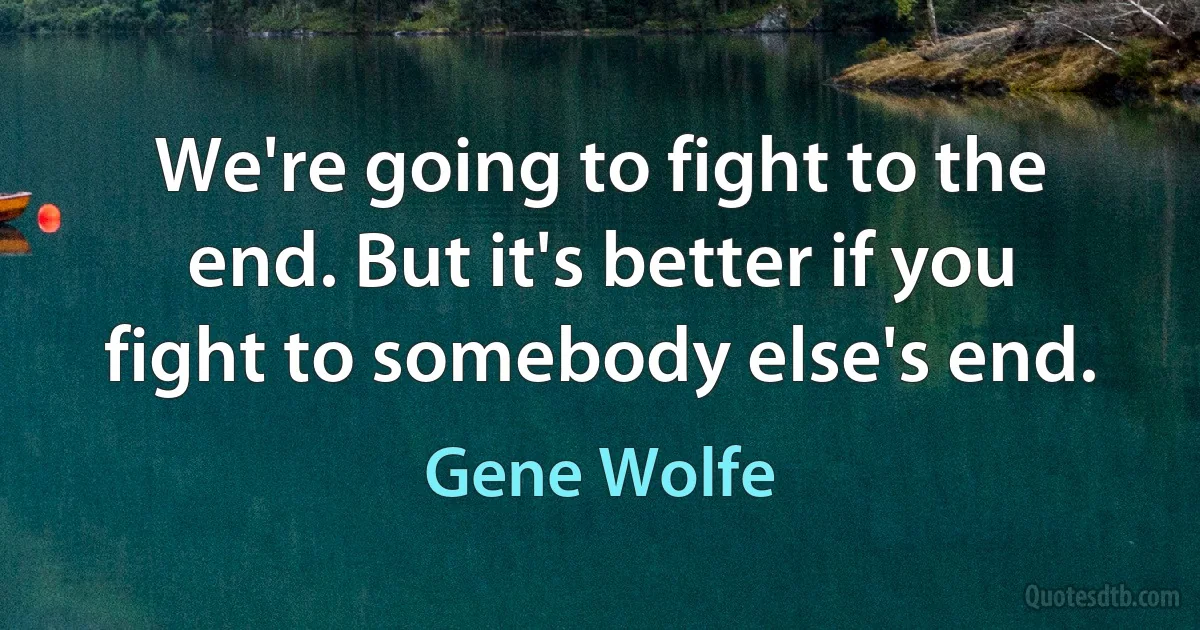 We're going to fight to the end. But it's better if you fight to somebody else's end. (Gene Wolfe)