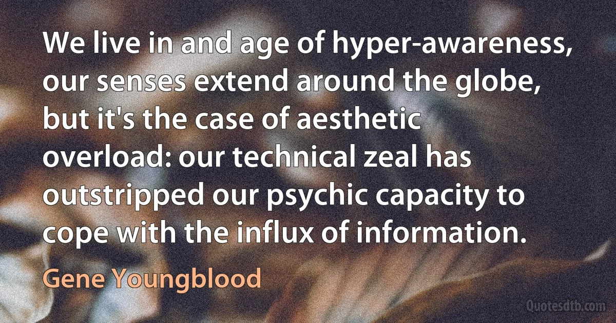 We live in and age of hyper-awareness, our senses extend around the globe, but it's the case of aesthetic overload: our technical zeal has outstripped our psychic capacity to cope with the influx of information. (Gene Youngblood)