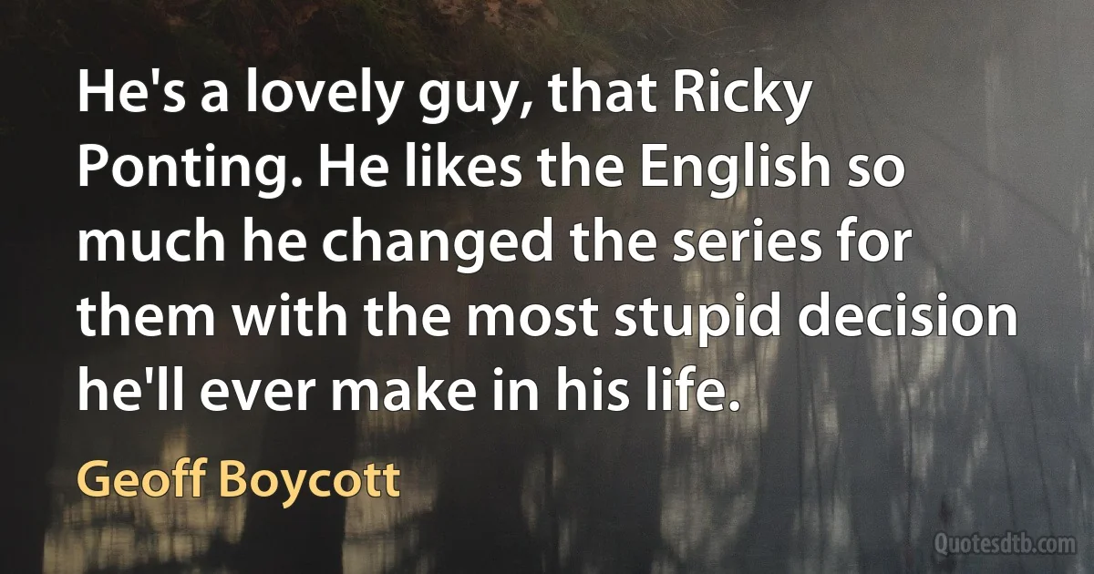 He's a lovely guy, that Ricky Ponting. He likes the English so much he changed the series for them with the most stupid decision he'll ever make in his life. (Geoff Boycott)