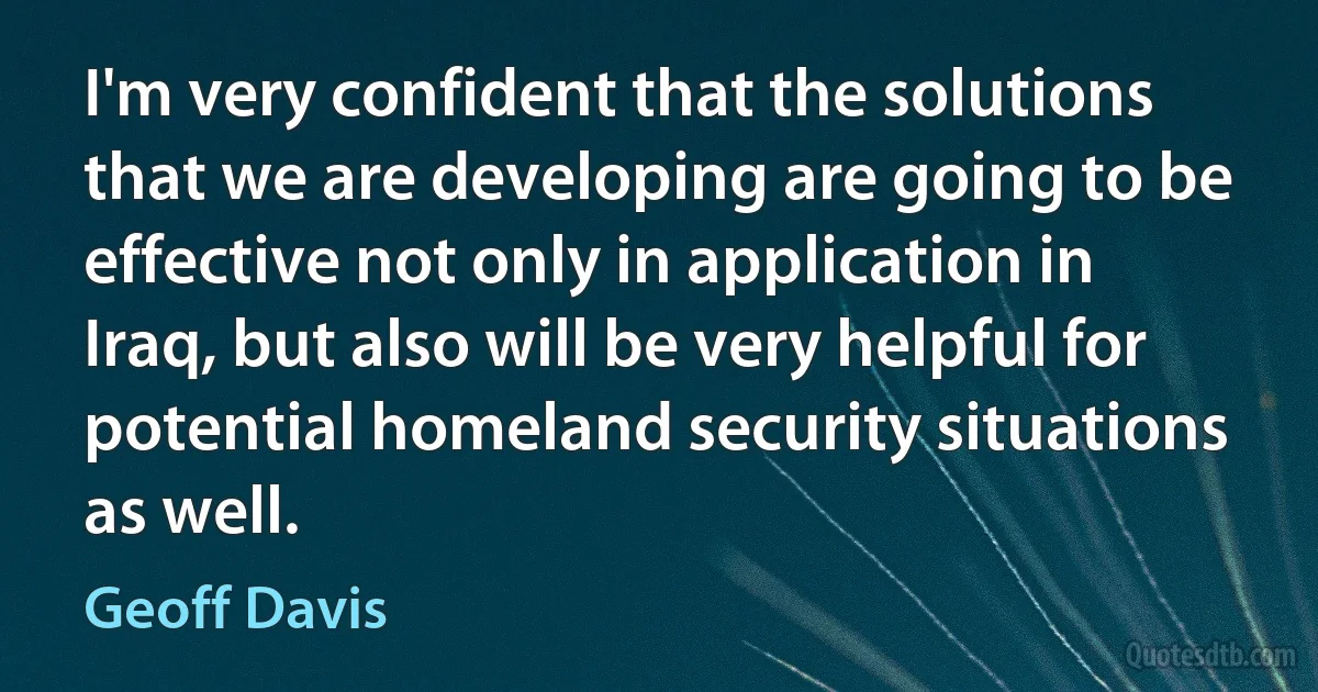 I'm very confident that the solutions that we are developing are going to be effective not only in application in Iraq, but also will be very helpful for potential homeland security situations as well. (Geoff Davis)