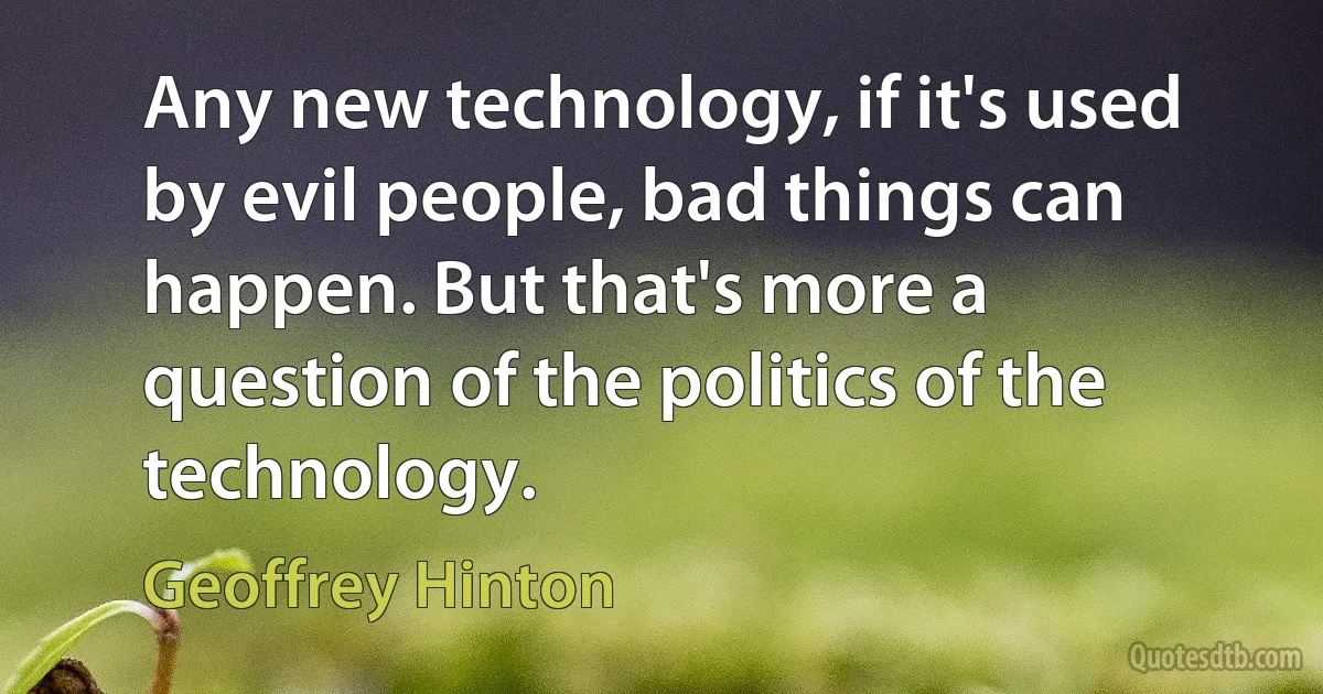 Any new technology, if it's used by evil people, bad things can happen. But that's more a question of the politics of the technology. (Geoffrey Hinton)