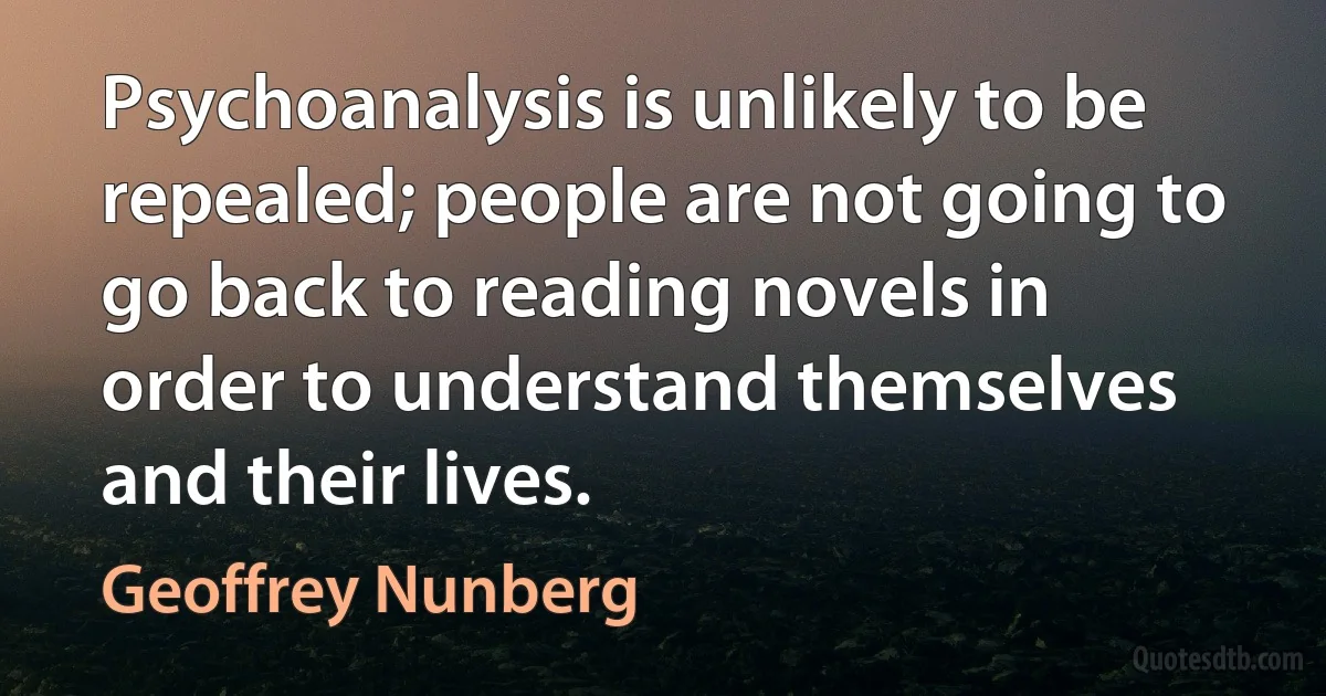 Psychoanalysis is unlikely to be repealed; people are not going to go back to reading novels in order to understand themselves and their lives. (Geoffrey Nunberg)