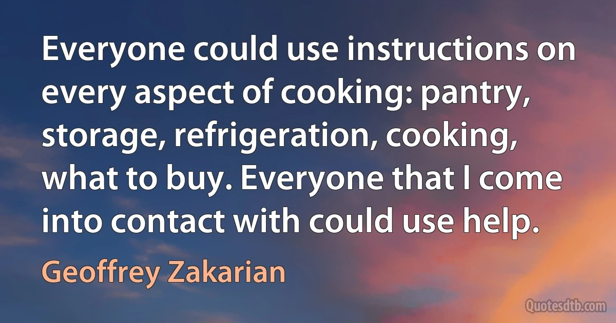 Everyone could use instructions on every aspect of cooking: pantry, storage, refrigeration, cooking, what to buy. Everyone that I come into contact with could use help. (Geoffrey Zakarian)