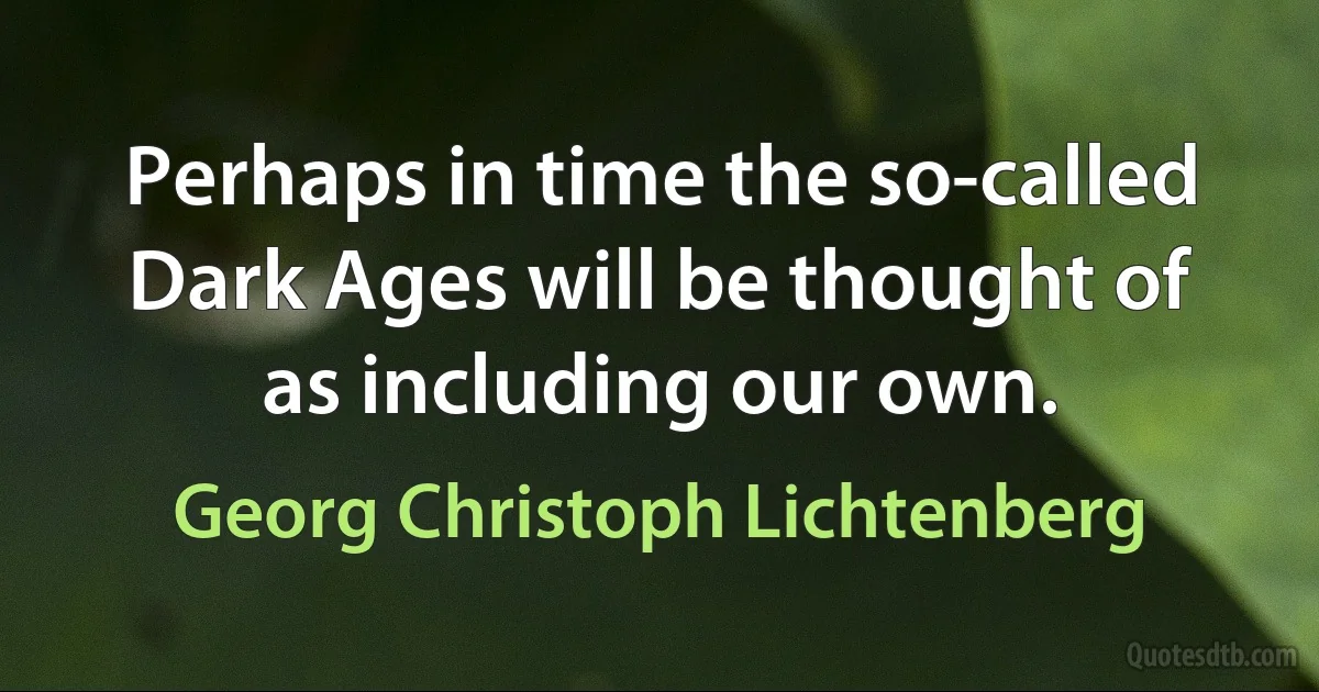 Perhaps in time the so-called Dark Ages will be thought of as including our own. (Georg Christoph Lichtenberg)