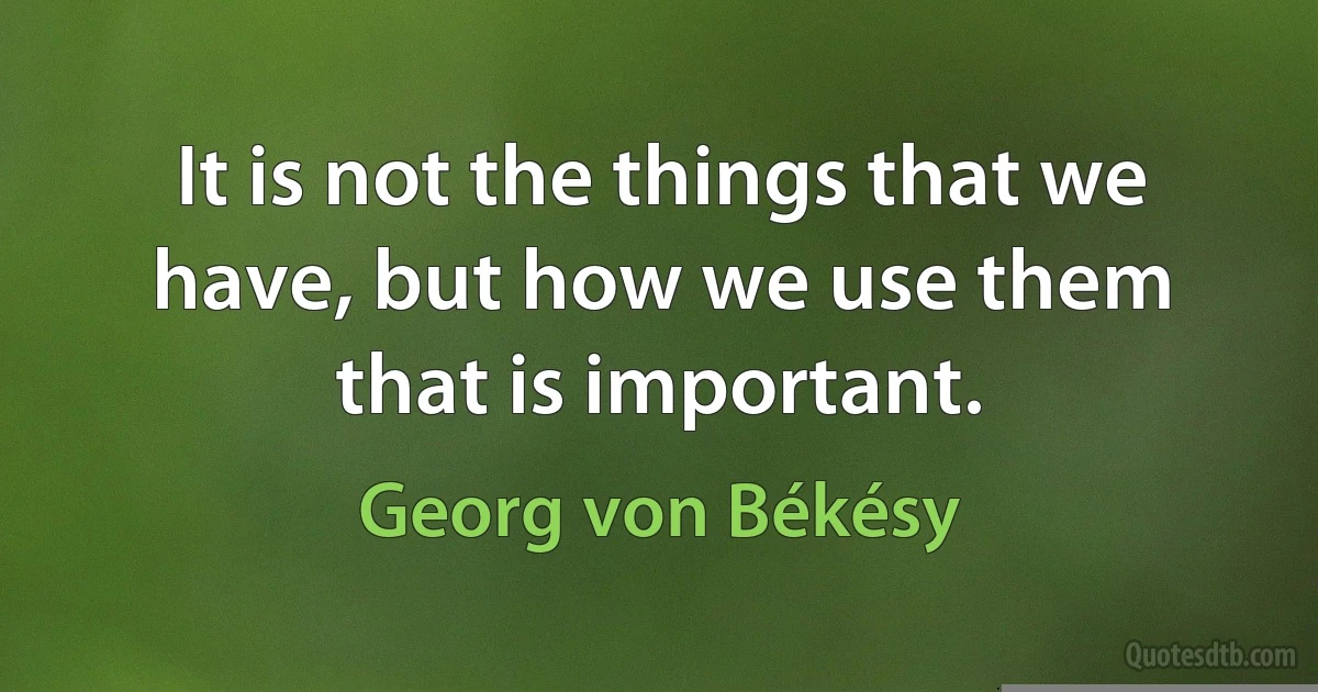 It is not the things that we have, but how we use them that is important. (Georg von Békésy)