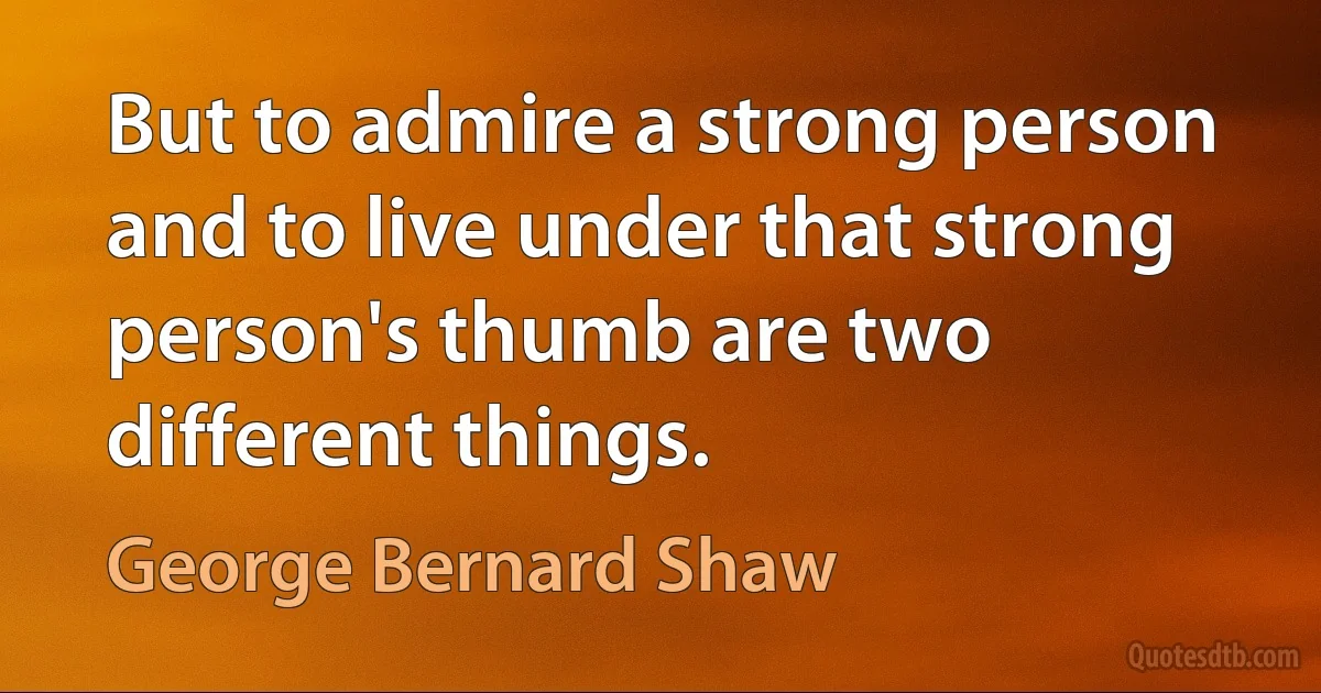 But to admire a strong person and to live under that strong person's thumb are two different things. (George Bernard Shaw)