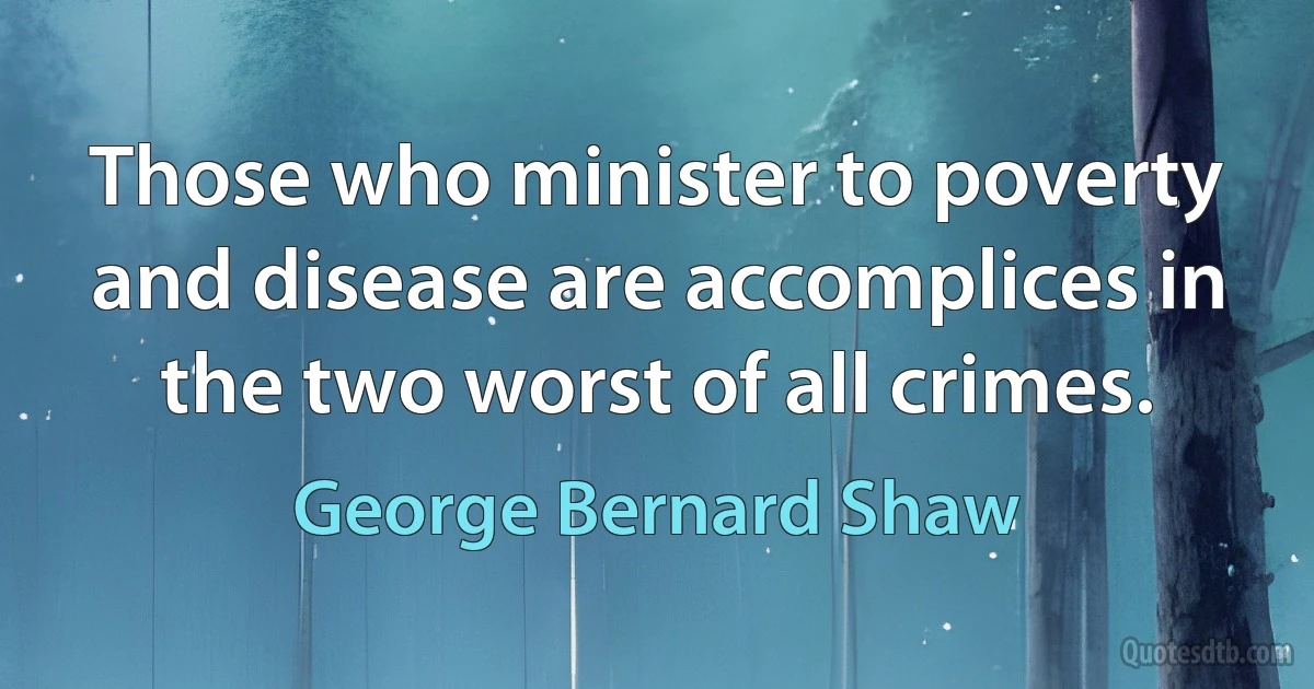 Those who minister to poverty and disease are accomplices in the two worst of all crimes. (George Bernard Shaw)