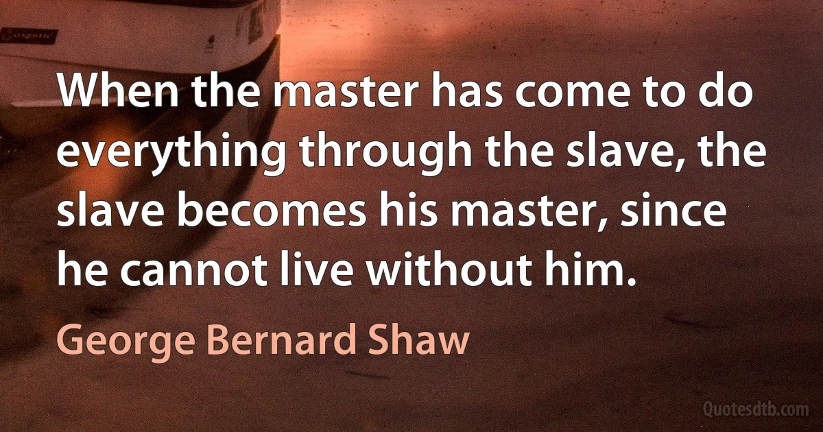 When the master has come to do everything through the slave, the slave becomes his master, since he cannot live without him. (George Bernard Shaw)