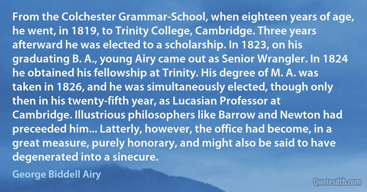 From the Colchester Grammar-School, when eighteen years of age, he went, in 1819, to Trinity College, Cambridge. Three years afterward he was elected to a scholarship. In 1823, on his graduating B. A., young Airy came out as Senior Wrangler. In 1824 he obtained his fellowship at Trinity. His degree of M. A. was taken in 1826, and he was simultaneously elected, though only then in his twenty-fifth year, as Lucasian Professor at Cambridge. Illustrious philosophers like Barrow and Newton had preceeded him... Latterly, however, the office had become, in a great measure, purely honorary, and might also be said to have degenerated into a sinecure. (George Biddell Airy)