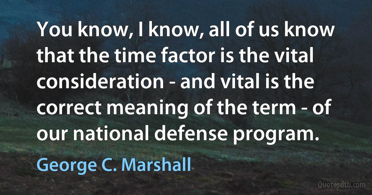 You know, I know, all of us know that the time factor is the vital consideration - and vital is the correct meaning of the term - of our national defense program. (George C. Marshall)