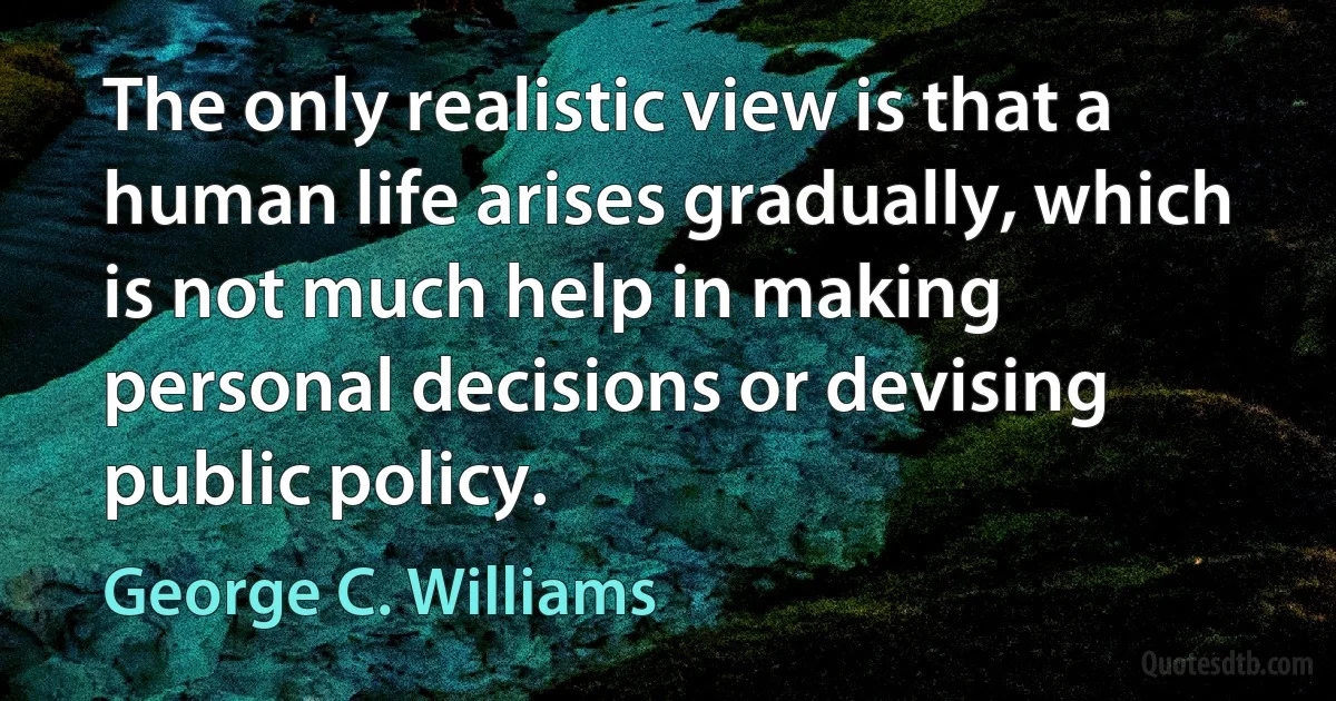 The only realistic view is that a human life arises gradually, which is not much help in making personal decisions or devising public policy. (George C. Williams)