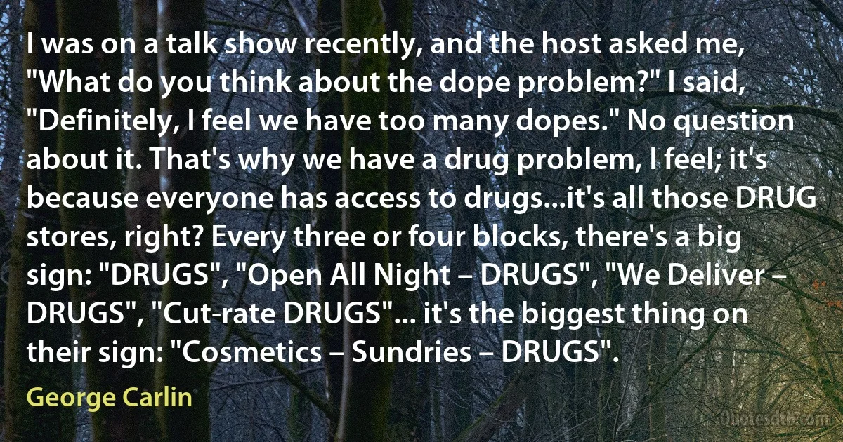 I was on a talk show recently, and the host asked me, "What do you think about the dope problem?" I said, "Definitely, I feel we have too many dopes." No question about it. That's why we have a drug problem, I feel; it's because everyone has access to drugs...it's all those DRUG stores, right? Every three or four blocks, there's a big sign: "DRUGS", "Open All Night – DRUGS", "We Deliver – DRUGS", "Cut-rate DRUGS"... it's the biggest thing on their sign: "Cosmetics – Sundries – DRUGS". (George Carlin)