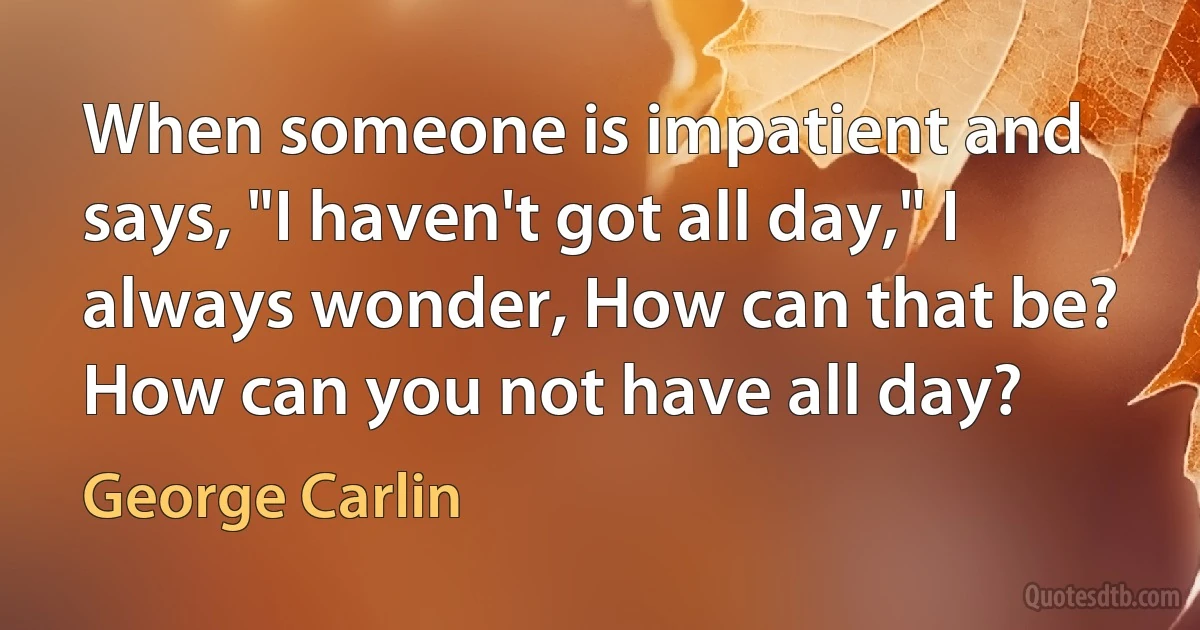 When someone is impatient and says, "I haven't got all day," I always wonder, How can that be? How can you not have all day? (George Carlin)