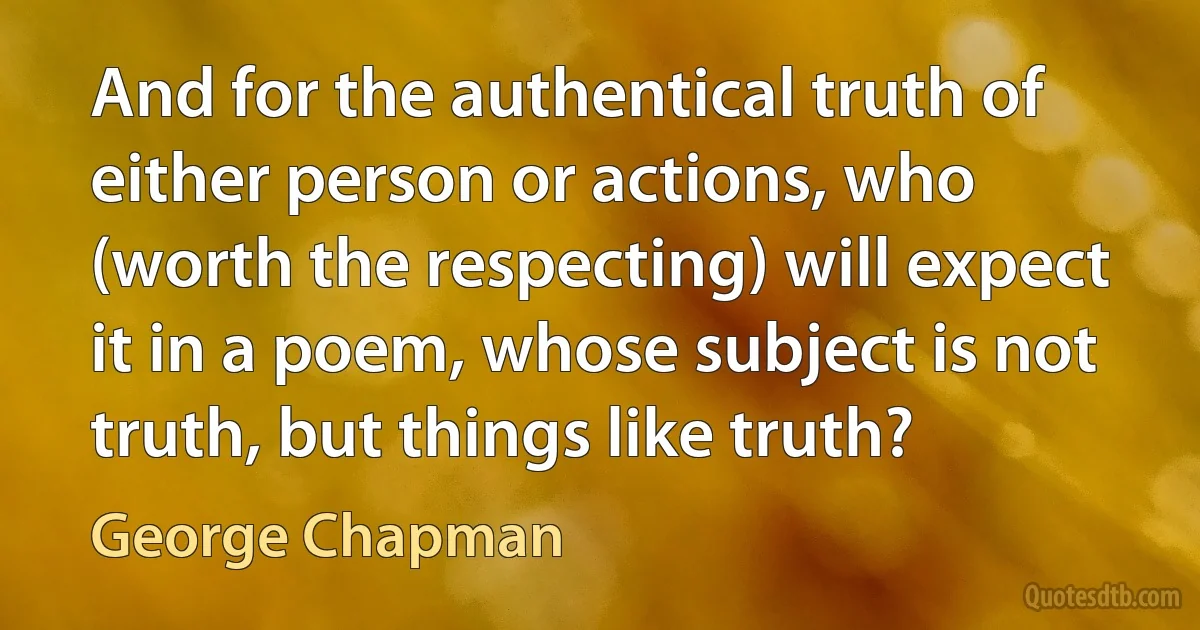 And for the authentical truth of either person or actions, who (worth the respecting) will expect it in a poem, whose subject is not truth, but things like truth? (George Chapman)