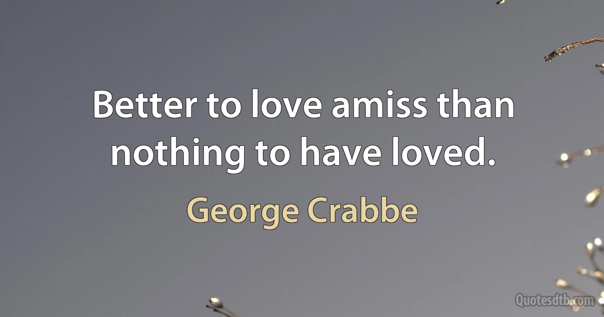 Better to love amiss than nothing to have loved. (George Crabbe)