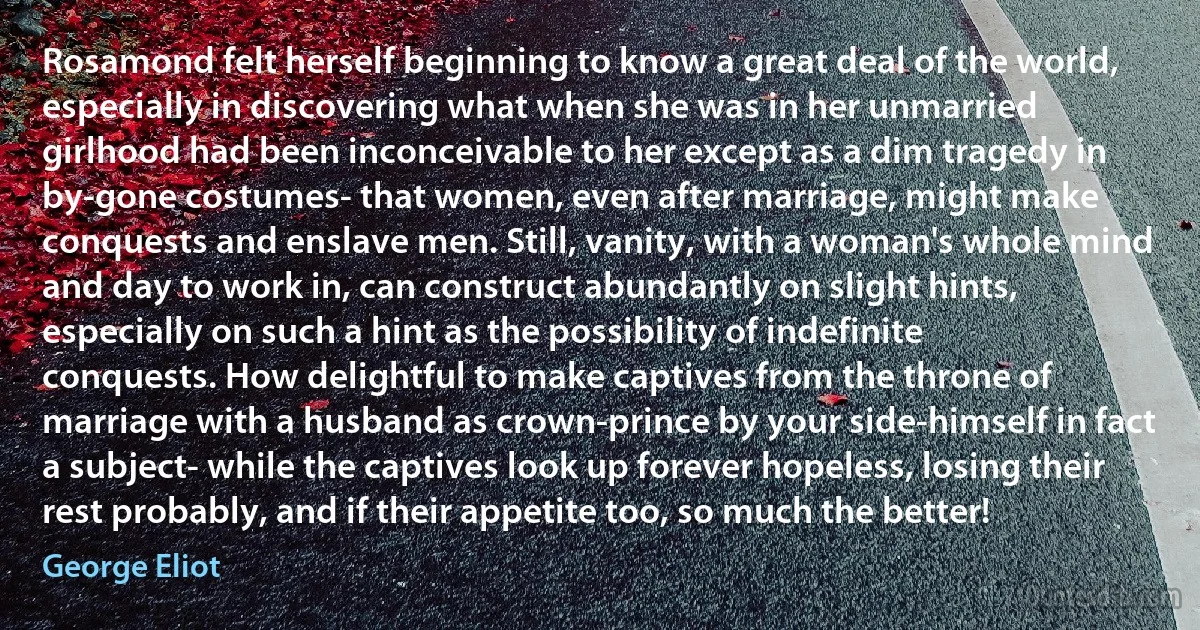 Rosamond felt herself beginning to know a great deal of the world, especially in discovering what when she was in her unmarried girlhood had been inconceivable to her except as a dim tragedy in by-gone costumes- that women, even after marriage, might make conquests and enslave men. Still, vanity, with a woman's whole mind and day to work in, can construct abundantly on slight hints, especially on such a hint as the possibility of indefinite conquests. How delightful to make captives from the throne of marriage with a husband as crown-prince by your side-himself in fact a subject- while the captives look up forever hopeless, losing their rest probably, and if their appetite too, so much the better! (George Eliot)