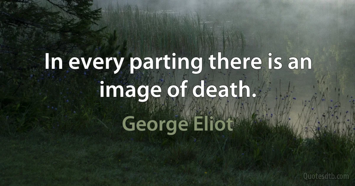 In every parting there is an image of death. (George Eliot)