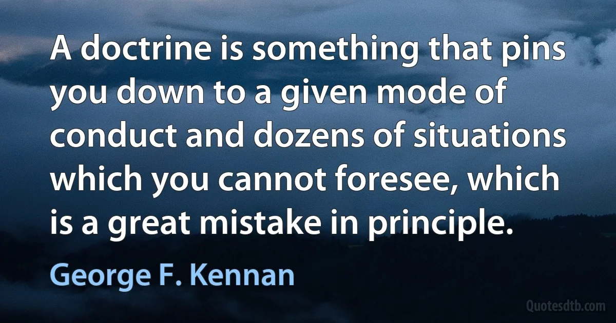 A doctrine is something that pins you down to a given mode of conduct and dozens of situations which you cannot foresee, which is a great mistake in principle. (George F. Kennan)