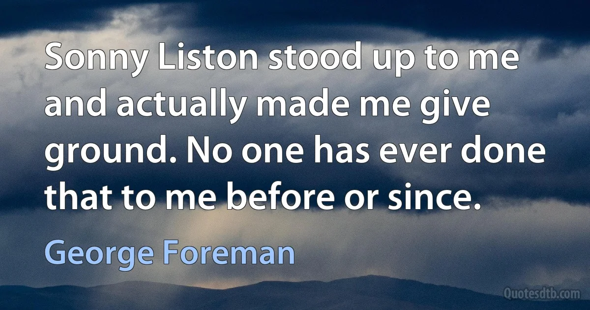 Sonny Liston stood up to me and actually made me give ground. No one has ever done that to me before or since. (George Foreman)