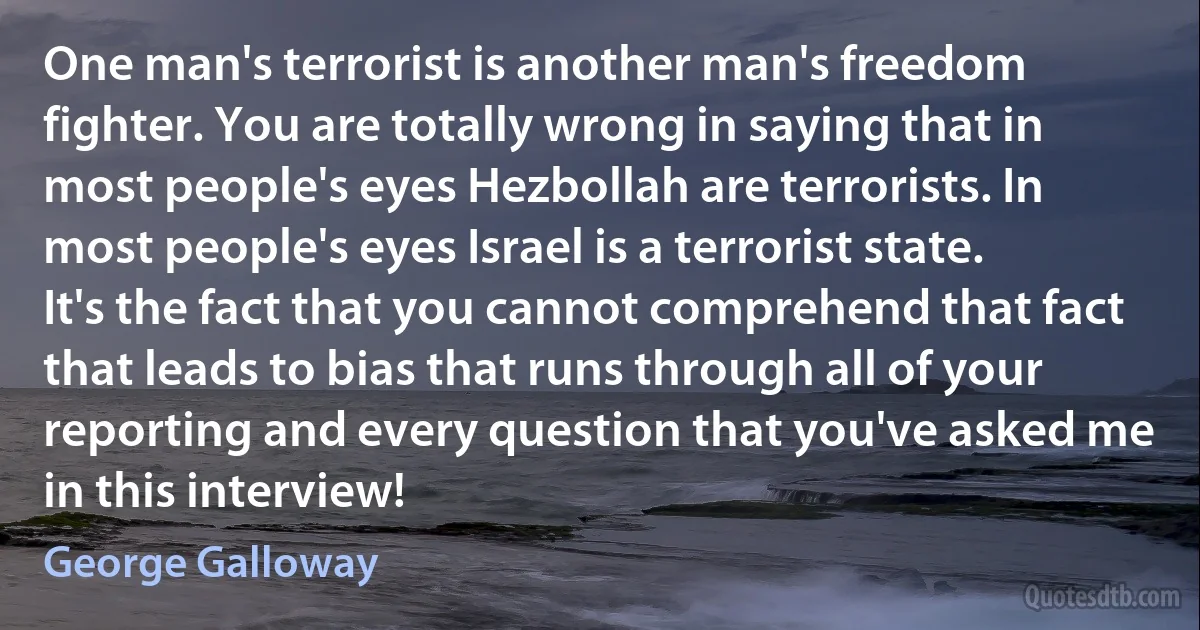 One man's terrorist is another man's freedom fighter. You are totally wrong in saying that in most people's eyes Hezbollah are terrorists. In most people's eyes Israel is a terrorist state. It's the fact that you cannot comprehend that fact that leads to bias that runs through all of your reporting and every question that you've asked me in this interview! (George Galloway)