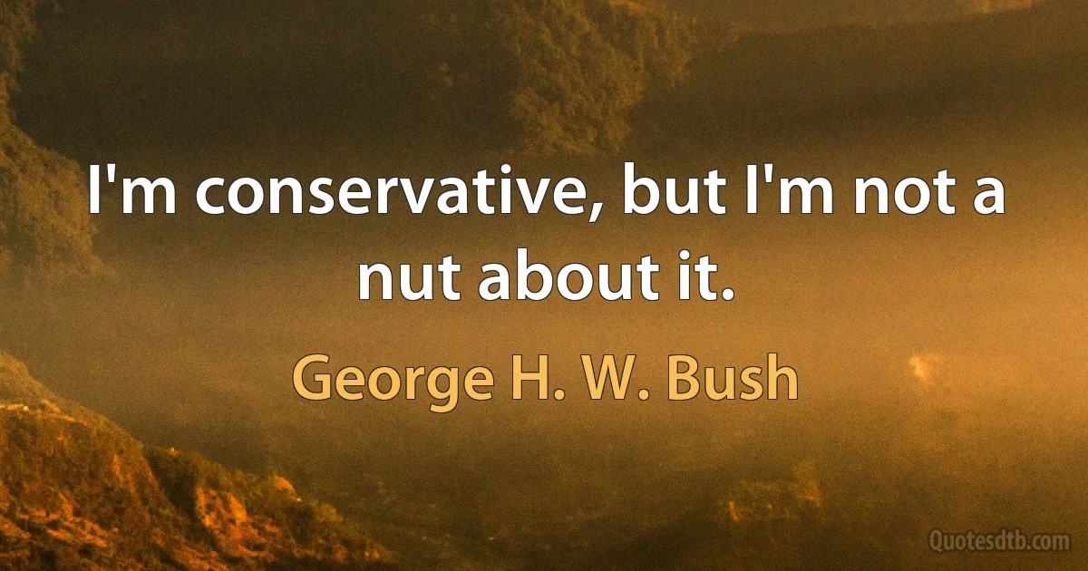 I'm conservative, but I'm not a nut about it. (George H. W. Bush)