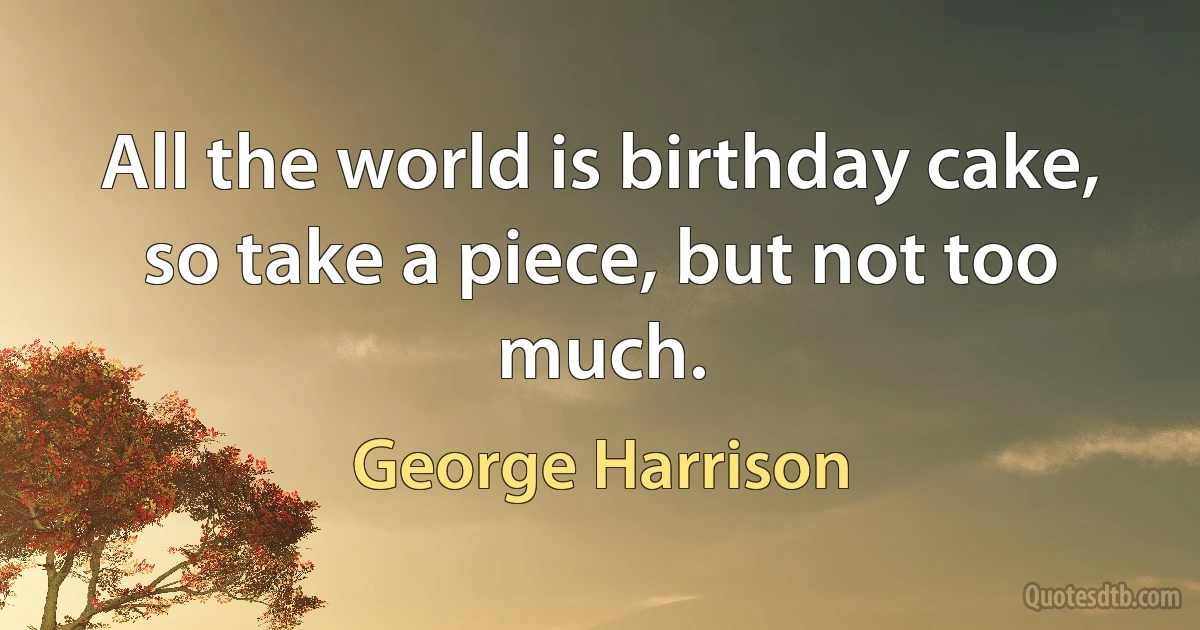 All the world is birthday cake, so take a piece, but not too much. (George Harrison)