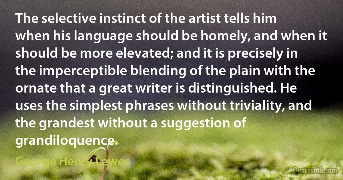 The selective instinct of the artist tells him when his language should be homely, and when it should be more elevated; and it is precisely in the imperceptible blending of the plain with the ornate that a great writer is distinguished. He uses the simplest phrases without triviality, and the grandest without a suggestion of grandiloquence. (George Henry Lewes)