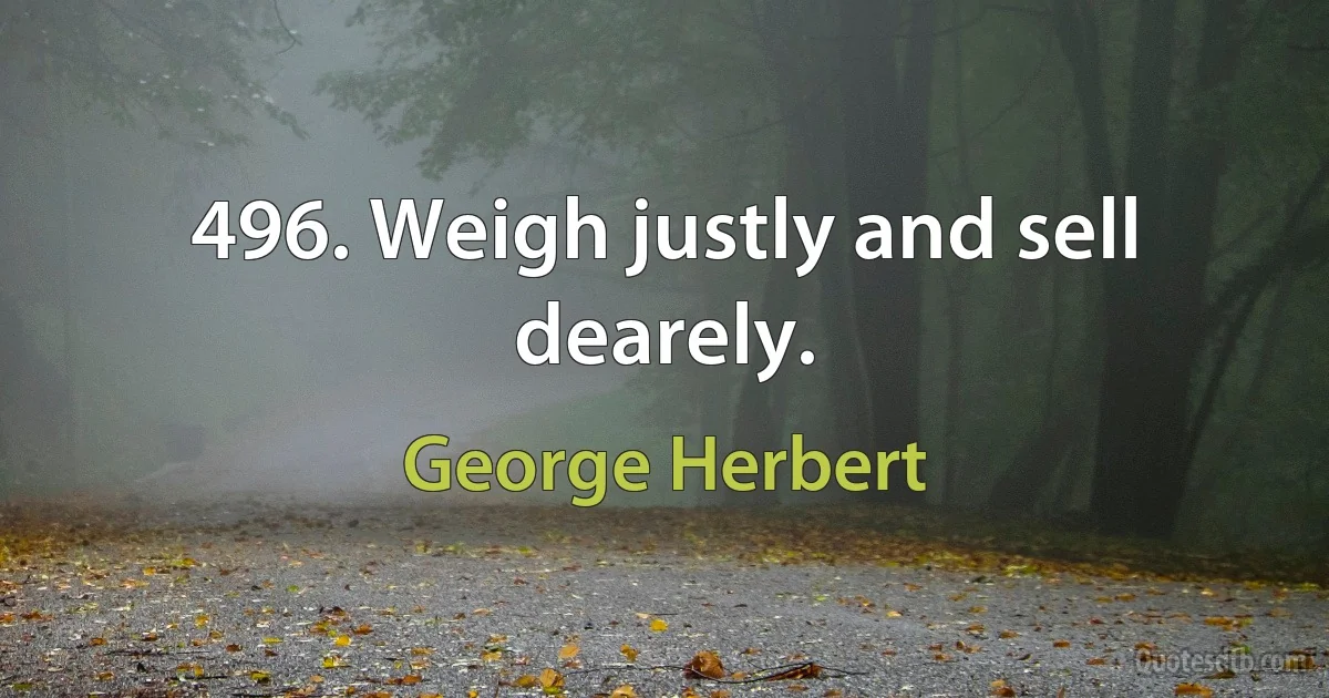 496. Weigh justly and sell dearely. (George Herbert)