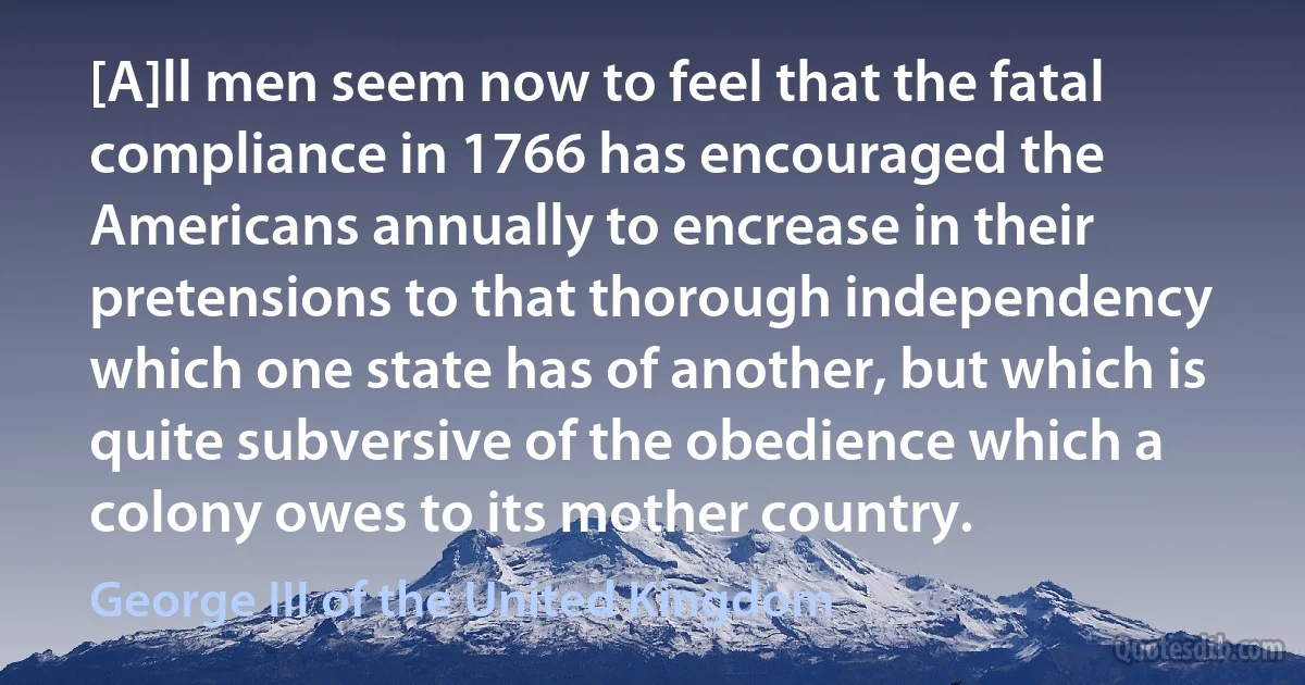 [A]ll men seem now to feel that the fatal compliance in 1766 has encouraged the Americans annually to encrease in their pretensions to that thorough independency which one state has of another, but which is quite subversive of the obedience which a colony owes to its mother country. (George III of the United Kingdom)