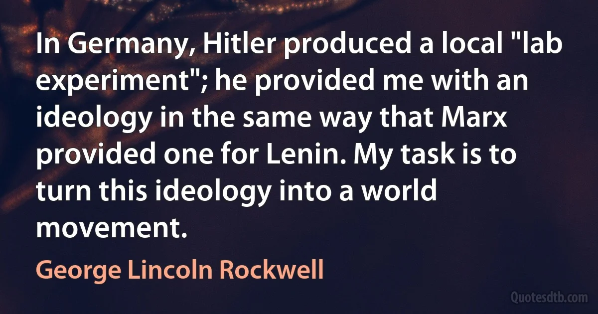 In Germany, Hitler produced a local "lab experiment"; he provided me with an ideology in the same way that Marx provided one for Lenin. My task is to turn this ideology into a world movement. (George Lincoln Rockwell)