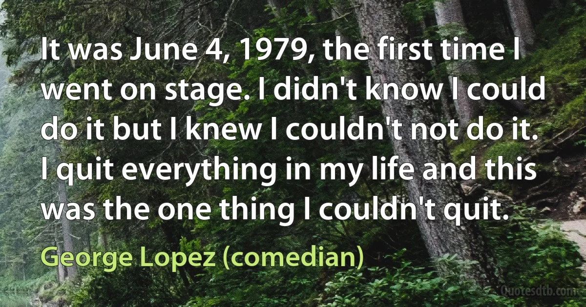 It was June 4, 1979, the first time I went on stage. I didn't know I could do it but I knew I couldn't not do it. I quit everything in my life and this was the one thing I couldn't quit. (George Lopez (comedian))