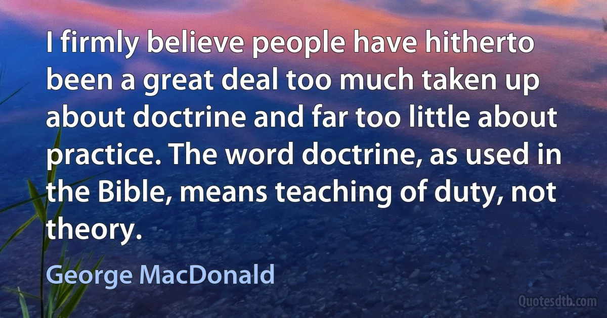 I firmly believe people have hitherto been a great deal too much taken up about doctrine and far too little about practice. The word doctrine, as used in the Bible, means teaching of duty, not theory. (George MacDonald)