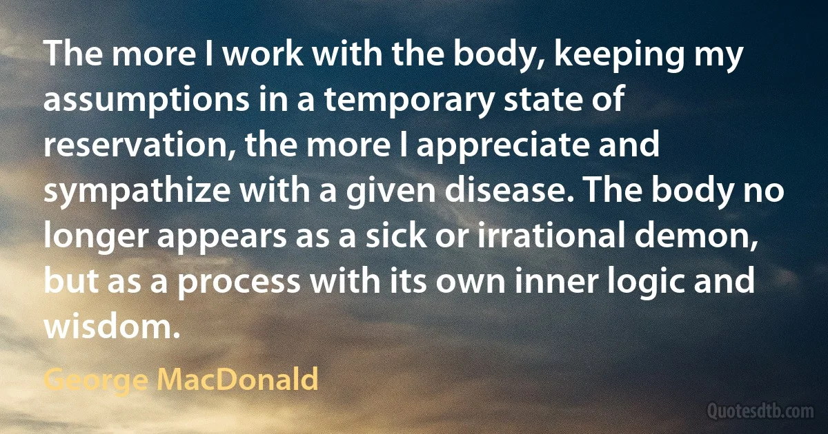 The more I work with the body, keeping my assumptions in a temporary state of reservation, the more I appreciate and sympathize with a given disease. The body no longer appears as a sick or irrational demon, but as a process with its own inner logic and wisdom. (George MacDonald)