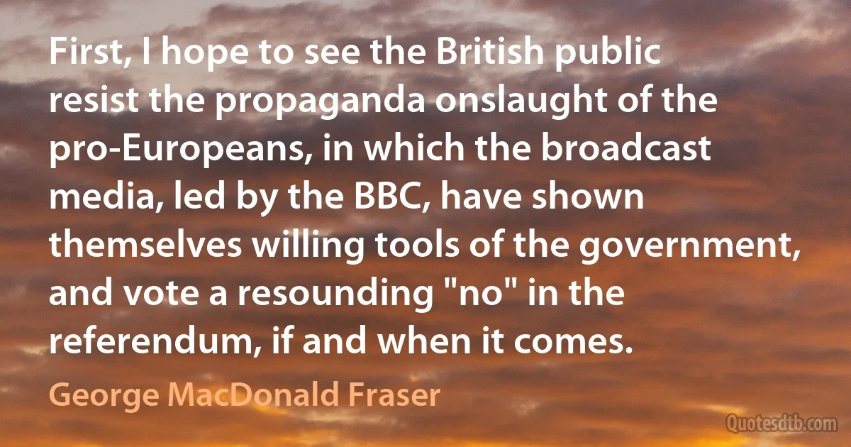 First, I hope to see the British public resist the propaganda onslaught of the pro-Europeans, in which the broadcast media, led by the BBC, have shown themselves willing tools of the government, and vote a resounding "no" in the referendum, if and when it comes. (George MacDonald Fraser)