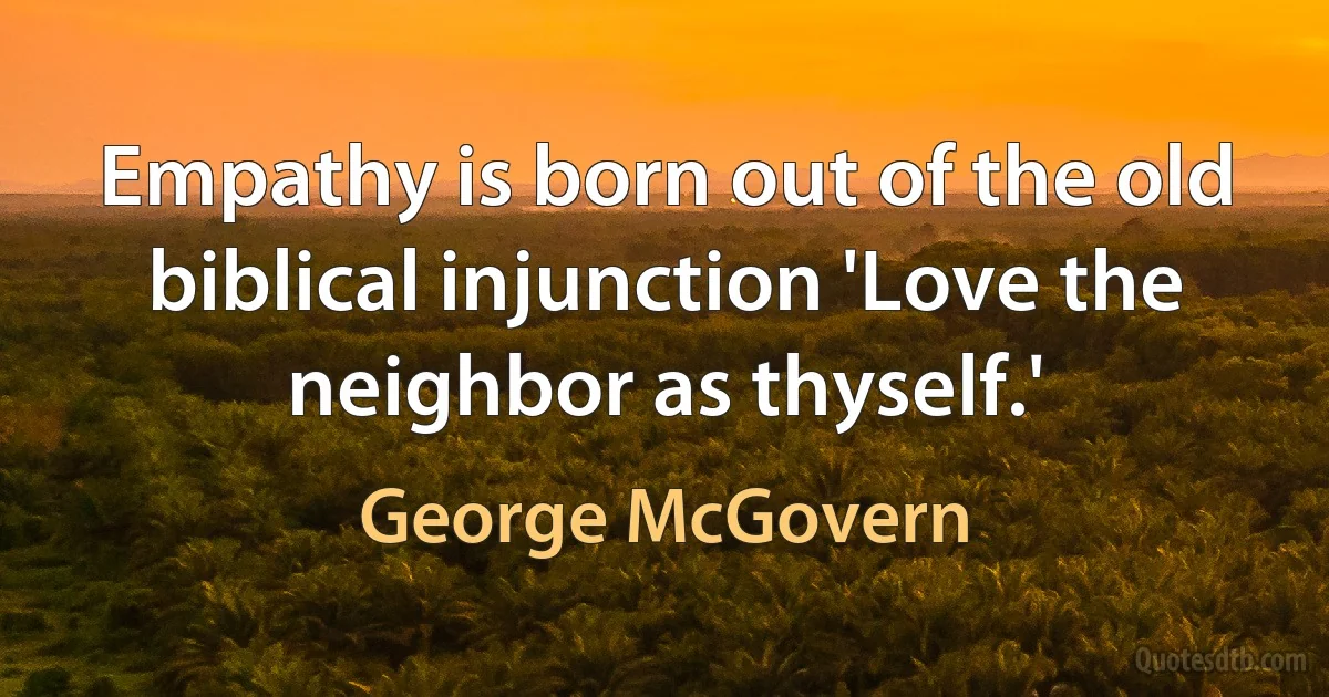 Empathy is born out of the old biblical injunction 'Love the neighbor as thyself.' (George McGovern)