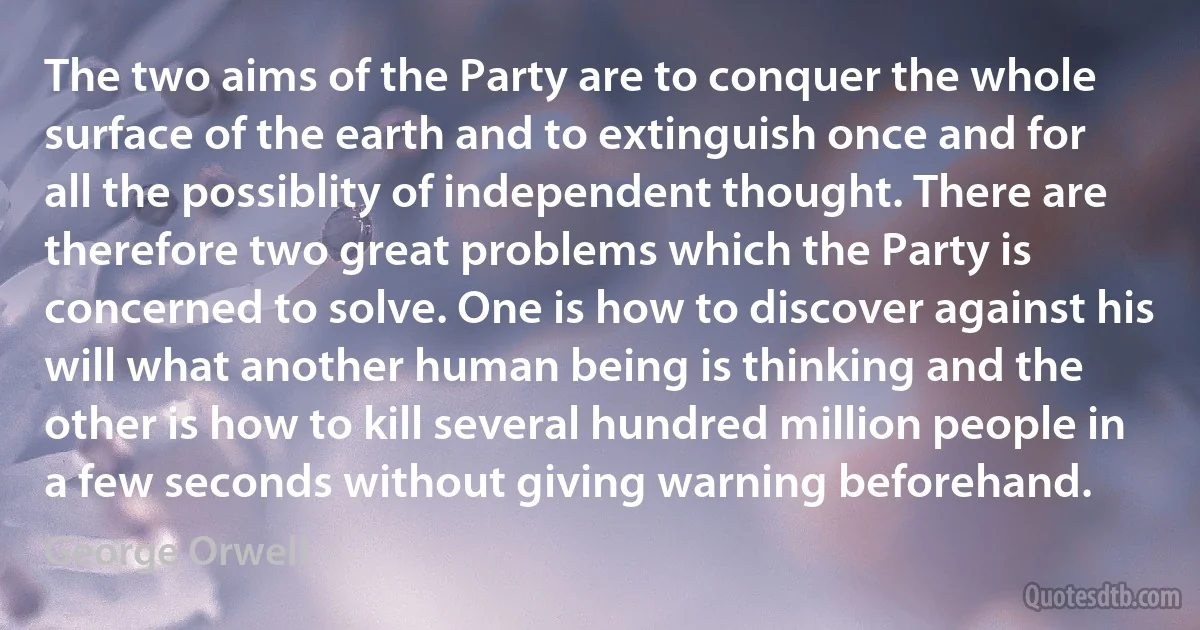 The two aims of the Party are to conquer the whole surface of the earth and to extinguish once and for all the possiblity of independent thought. There are therefore two great problems which the Party is concerned to solve. One is how to discover against his will what another human being is thinking and the other is how to kill several hundred million people in a few seconds without giving warning beforehand. (George Orwell)