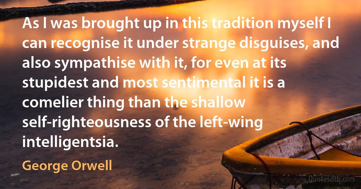 As I was brought up in this tradition myself I can recognise it under strange disguises, and also sympathise with it, for even at its stupidest and most sentimental it is a comelier thing than the shallow self-righteousness of the left-wing intelligentsia. (George Orwell)