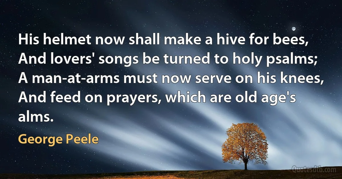 His helmet now shall make a hive for bees,
And lovers' songs be turned to holy psalms;
A man-at-arms must now serve on his knees,
And feed on prayers, which are old age's alms. (George Peele)