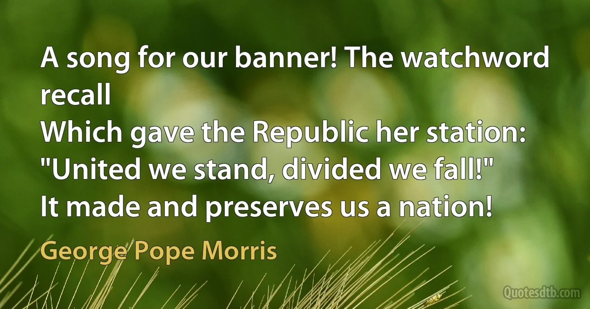 A song for our banner! The watchword recall
Which gave the Republic her station:
"United we stand, divided we fall!"
It made and preserves us a nation! (George Pope Morris)