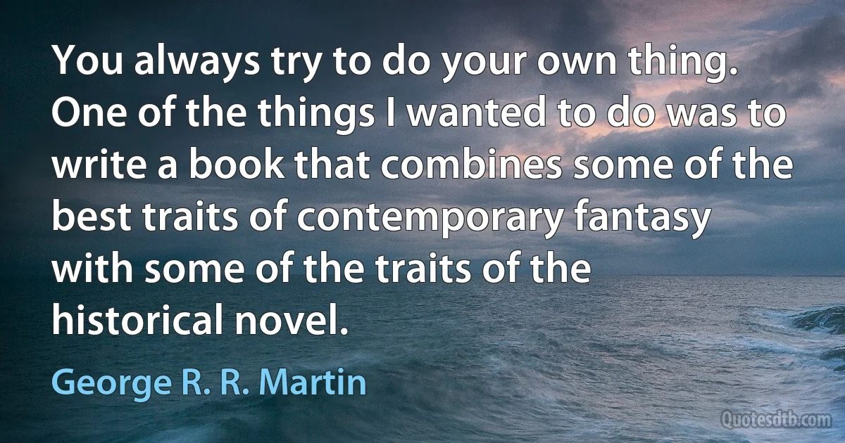 You always try to do your own thing. One of the things I wanted to do was to write a book that combines some of the best traits of contemporary fantasy with some of the traits of the historical novel. (George R. R. Martin)