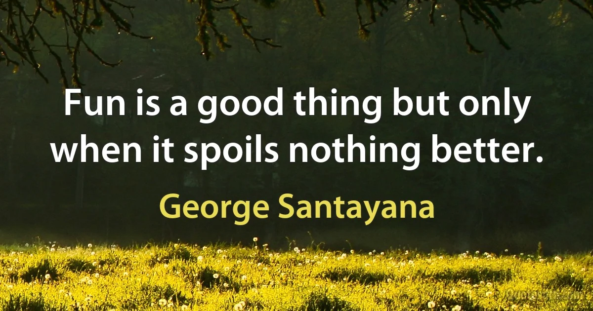 Fun is a good thing but only when it spoils nothing better. (George Santayana)